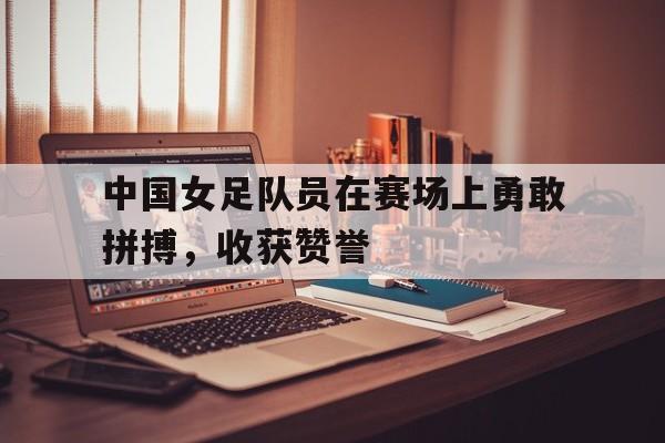 中国女足队员在赛场上勇敢拼搏，收获赞誉的简单介绍