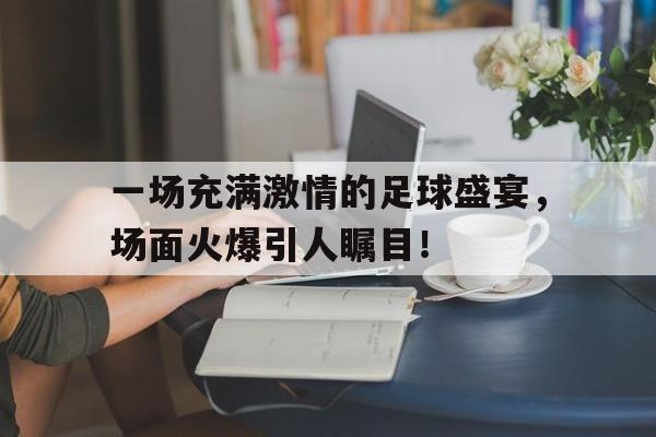 关于一场充满激情的足球盛宴，场面火爆引人瞩目！的信息