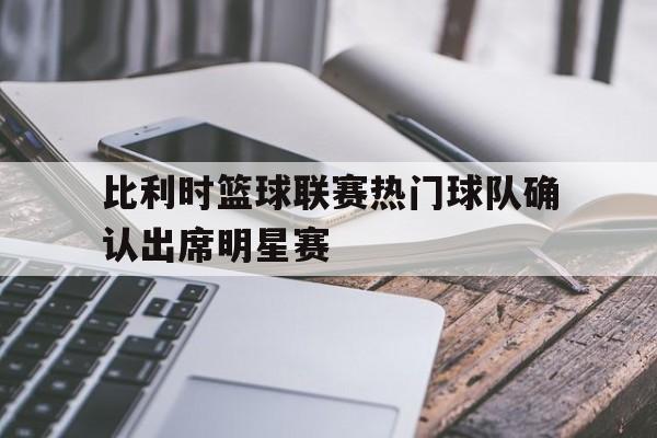 关于比利时篮球联赛热门球队确认出席明星赛的信息