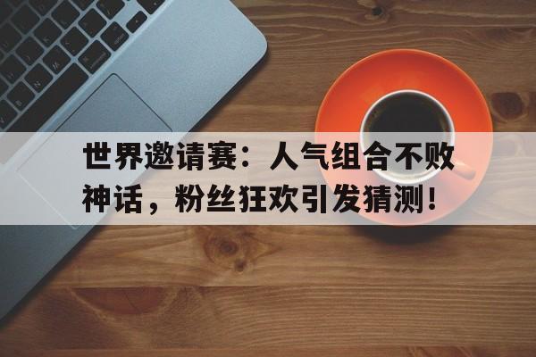 世界邀请赛：人气组合不败神话，粉丝狂欢引发猜测！lol世界邀请赛