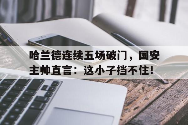 哈兰德连续五场破门，国安主帅直言：这小子挡不住！